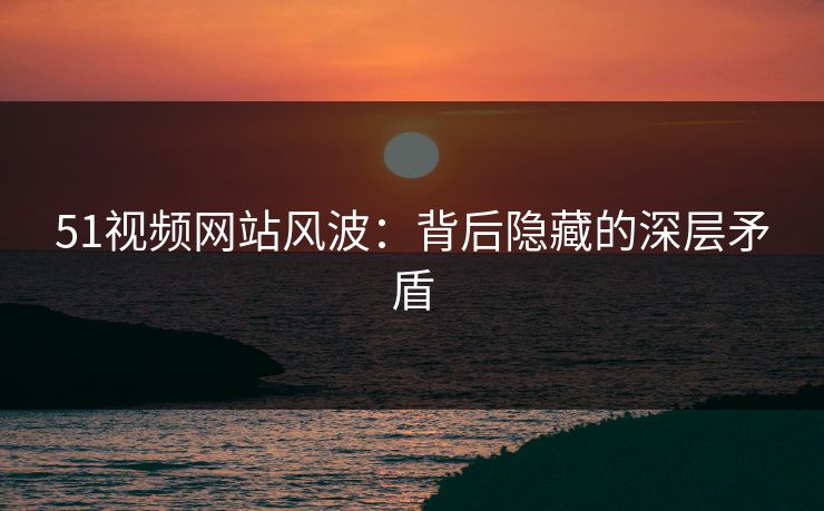 51视频网站风波：背后隐藏的深层矛盾