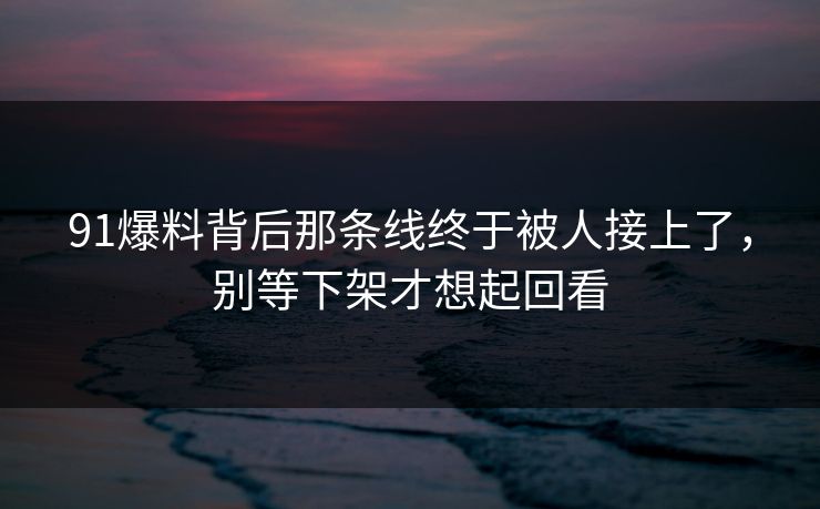 91爆料背后那条线终于被人接上了，别等下架才想起回看