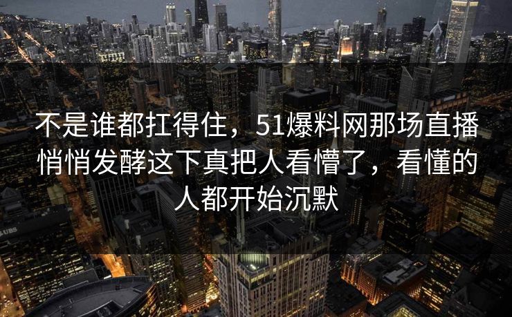 不是谁都扛得住，51爆料网那场直播悄悄发酵这下真把人看懵了，看懂的人都开始沉默