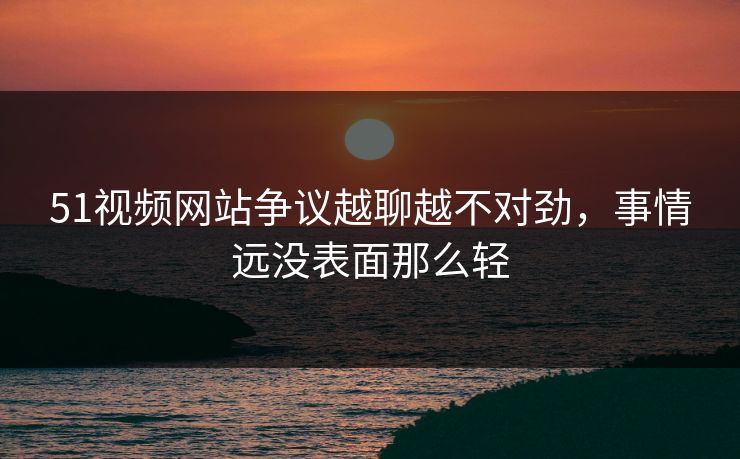 51视频网站争议越聊越不对劲,事情远没表面那么轻 51视频网站争议越聊越不对劲,事情远没表面那么轻