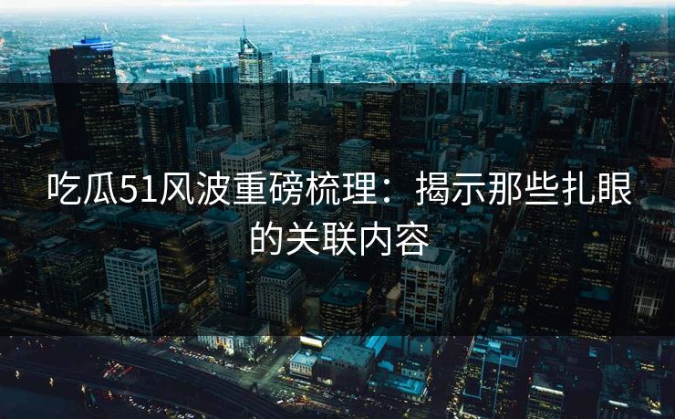 吃瓜51风波重磅梳理:揭示那些扎眼的关联内容 吃瓜51风波重磅梳理:揭示那些扎眼的关联内容