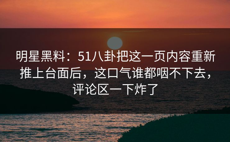 明星黑料：51八卦把这一页内容重新推上台面后，这口气谁都咽不下去，评论区一下炸了