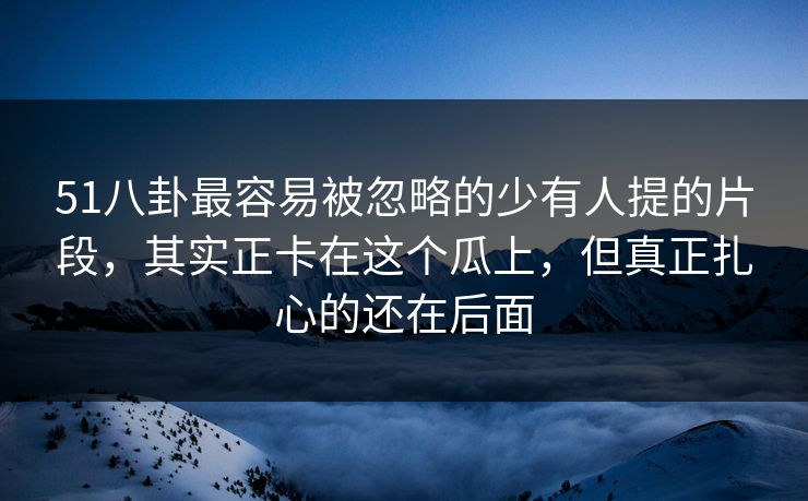 51八卦最容易被忽略的少有人提的片段,其实正卡在这个瓜上,但真正扎心的还在后面 51八卦最容易被忽略的少有人提的片段,其实正卡在这个瓜上,但真正扎心的还在后面