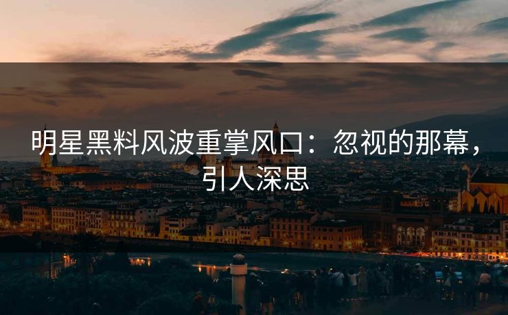 明星黑料风波重掌风口：忽视的那幕，引人深思