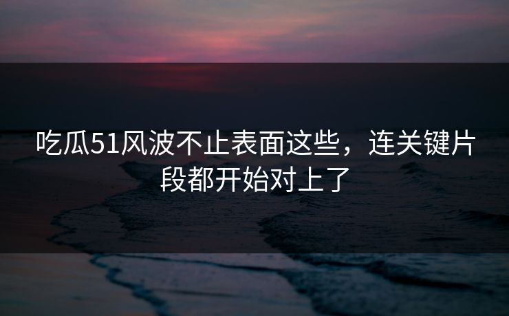吃瓜51风波不止表面这些，连关键片段都开始对上了