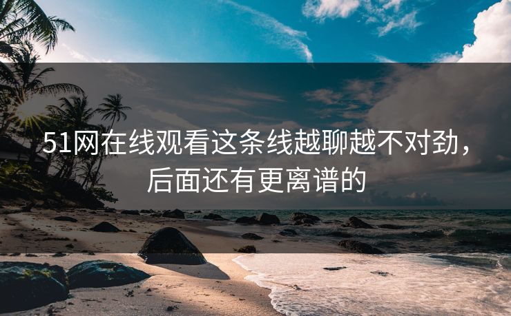 51网在线观看这条线越聊越不对劲,后面还有更离谱的 51网在线观看这条线越聊越不对劲,后面还有更离谱的