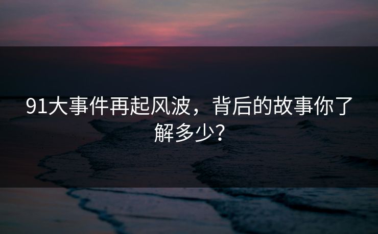 91大事件再起风波,背后的故事你了解多少? 91大事件再起风波,背后的故事你了解多少?