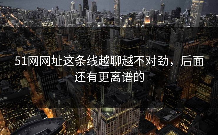 51网网址这条线越聊越不对劲,后面还有更离谱的 51网网址这条线越聊越不对劲,后面还有更离谱的