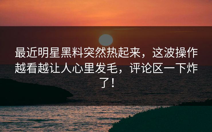 最近明星黑料突然热起来,这波操作越看越让人心里发毛,评论区一下炸了! 最近明星黑料突然热起来,这波操作越看越让人心里发毛,评论区一下炸了!