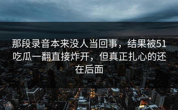 那段录音本来没人当回事,结果被51吃瓜一翻直接炸开,但真正扎心的还在后面 那段录音本来没人当回事,结果被51吃瓜一翻直接炸开,但真正扎心的还在后面