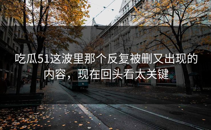 吃瓜51这波里那个反复被删又出现的内容,现在回头看太关键 吃瓜51这波里那个反复被删又出现的内容,现在回头看太关键