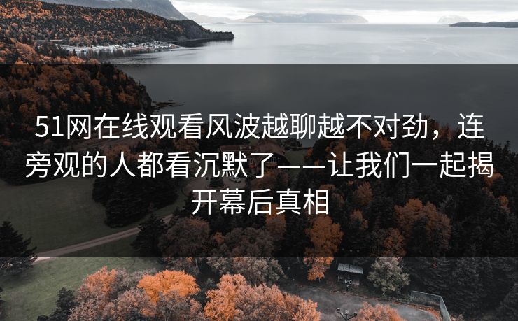 51网在线观看风波越聊越不对劲，连旁观的人都看沉默了——让我们一起揭开幕后真相