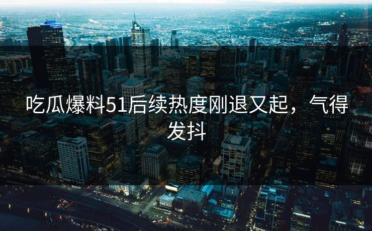 吃瓜爆料51后续热度刚退又起,气得发抖 吃瓜爆料51后续热度刚退又起,气得发抖