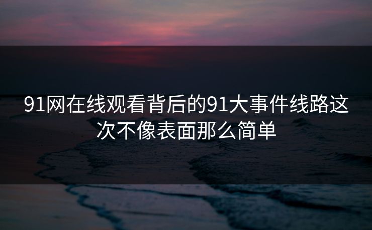 91网在线观看背后的91大事件线路这次不像表面那么简单