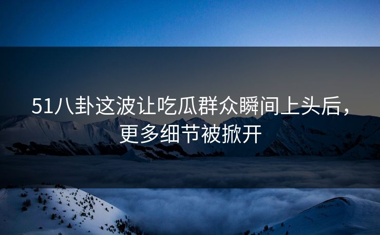 51八卦这波让吃瓜群众瞬间上头后,更多细节被掀开 51八卦这波让吃瓜群众瞬间上头后,更多细节被掀开